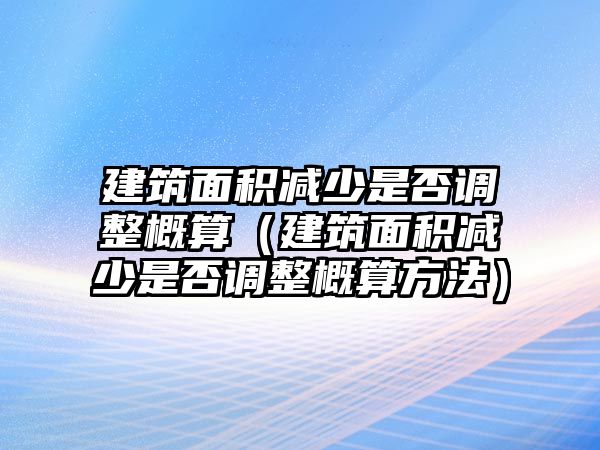 建筑面積減少是否調(diào)整概算（建筑面積減少是否調(diào)整概算方法）