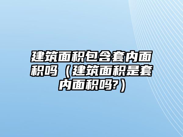 建筑面積包含套內(nèi)面積嗎（建筑面積是套內(nèi)面積嗎?）