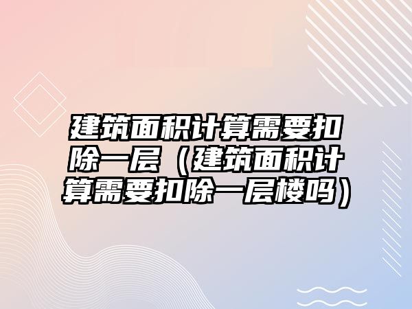 建筑面積計算需要扣除一層（建筑面積計算需要扣除一層樓嗎）