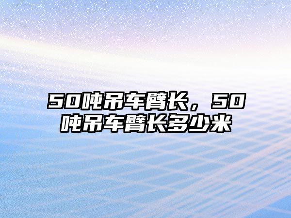 50噸吊車臂長，50噸吊車臂長多少米