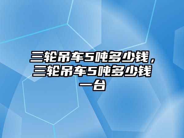 三輪吊車5噸多少錢，三輪吊車5噸多少錢一臺