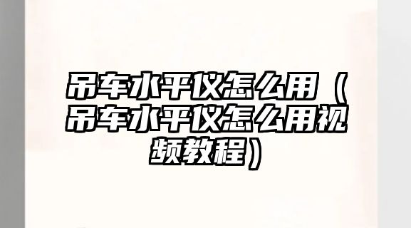 吊車水平儀怎么用（吊車水平儀怎么用視頻教程）