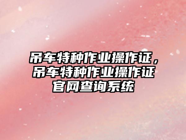 吊車特種作業(yè)操作證，吊車特種作業(yè)操作證官網(wǎng)查詢系統(tǒng)