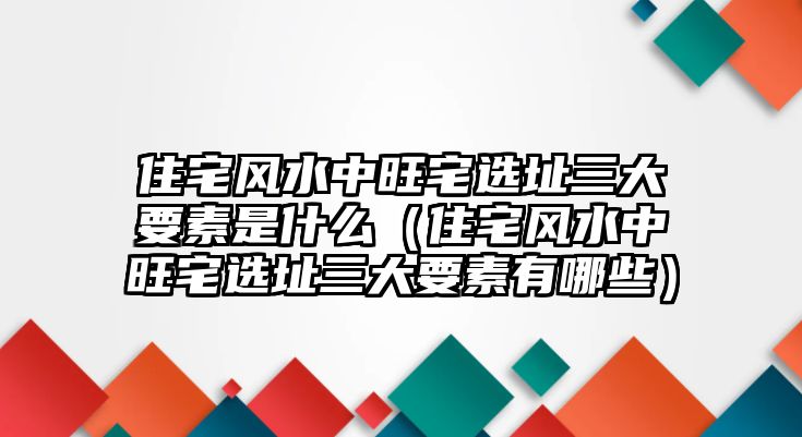 住宅風水中旺宅選址三大要素是什么（住宅風水中旺宅選址三大要素有哪些）