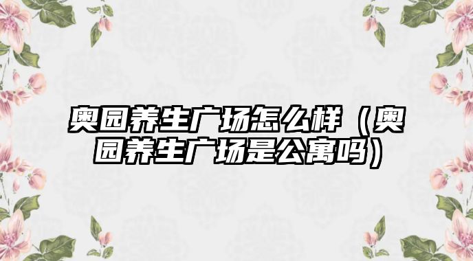 奧園養(yǎng)生廣場怎么樣（奧園養(yǎng)生廣場是公寓嗎）