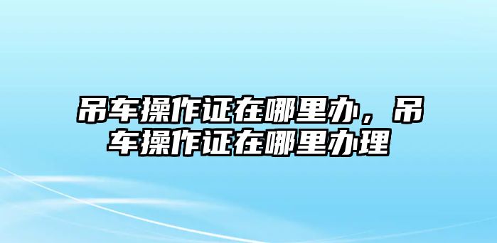 吊車操作證在哪里辦，吊車操作證在哪里辦理