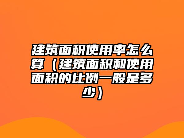 建筑面積使用率怎么算（建筑面積和使用面積的比例一般是多少）