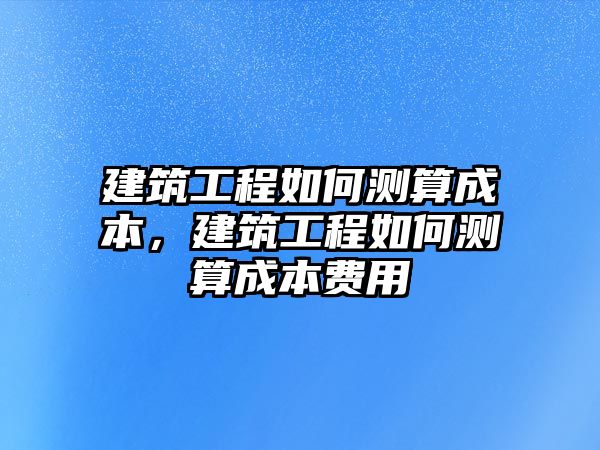 建筑工程如何測(cè)算成本，建筑工程如何測(cè)算成本費(fèi)用