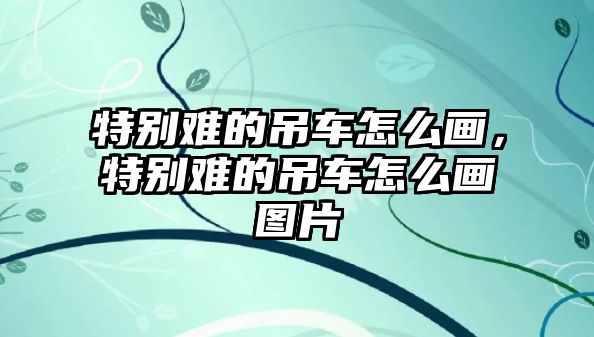 特別難的吊車怎么畫，特別難的吊車怎么畫圖片