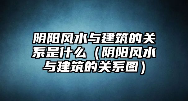 陰陽風水與建筑的關(guān)系是什么（陰陽風水與建筑的關(guān)系圖）