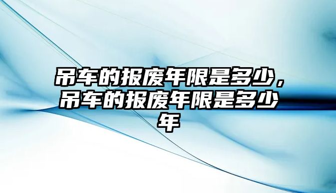 吊車的報(bào)廢年限是多少，吊車的報(bào)廢年限是多少年