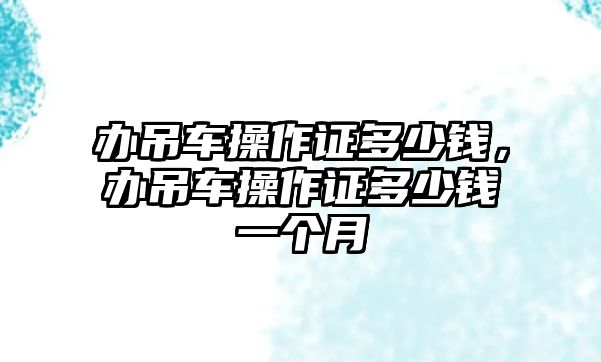 辦吊車操作證多少錢，辦吊車操作證多少錢一個月