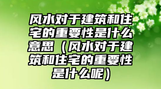 風(fēng)水對于建筑和住宅的重要性是什么意思（風(fēng)水對于建筑和住宅的重要性是什么呢）