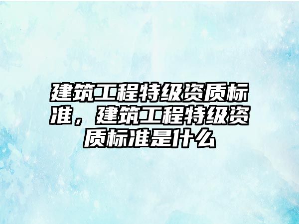 建筑工程特級資質標準，建筑工程特級資質標準是什么