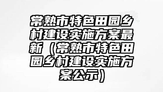 常熟市特色田園鄉(xiāng)村建設(shè)實施方案最新（常熟市特色田園鄉(xiāng)村建設(shè)實施方案公示）