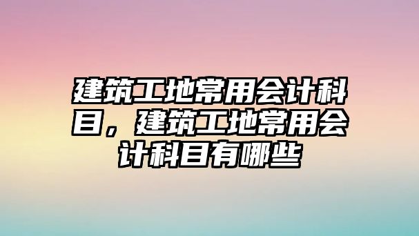 建筑工地常用會(huì)計(jì)科目，建筑工地常用會(huì)計(jì)科目有哪些