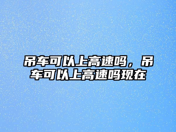 吊車可以上高速嗎，吊車可以上高速嗎現(xiàn)在