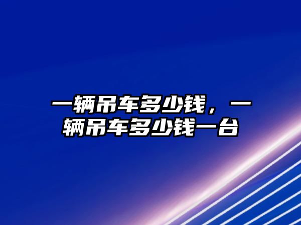 一輛吊車多少錢，一輛吊車多少錢一臺