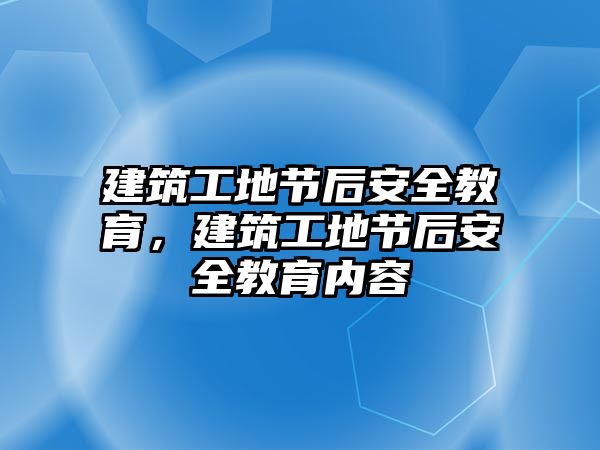 建筑工地節(jié)后安全教育，建筑工地節(jié)后安全教育內(nèi)容