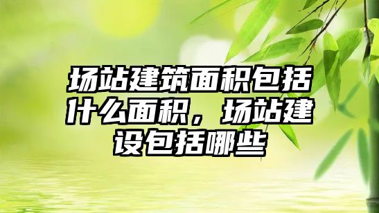 場站建筑面積包括什么面積，場站建設包括哪些