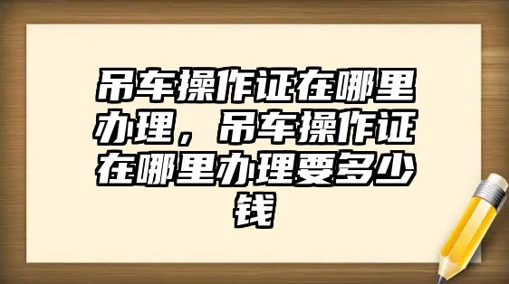 吊車操作證在哪里辦理，吊車操作證在哪里辦理要多少錢