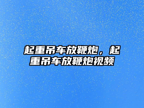 起重吊車放鞭炮，起重吊車放鞭炮視頻