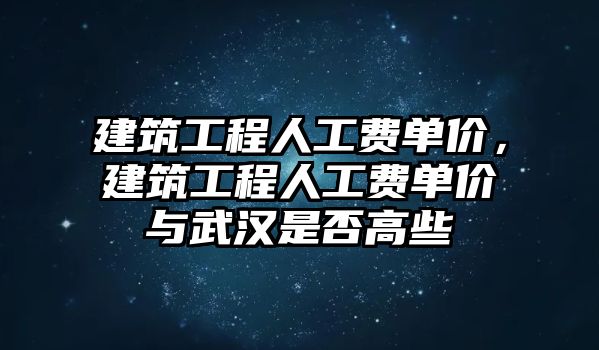 建筑工程人工費單價，建筑工程人工費單價與武漢是否高些