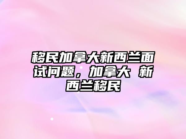 移民加拿大新西蘭面試問(wèn)題，加拿大 新西蘭移民