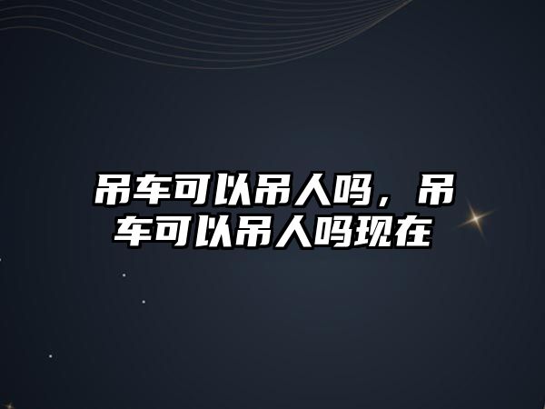 吊車可以吊人嗎，吊車可以吊人嗎現(xiàn)在