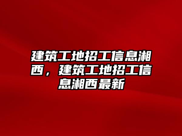 建筑工地招工信息湘西，建筑工地招工信息湘西最新