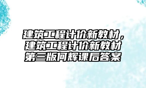 建筑工程計價新教材，建筑工程計價新教材第三版何輝課后答案