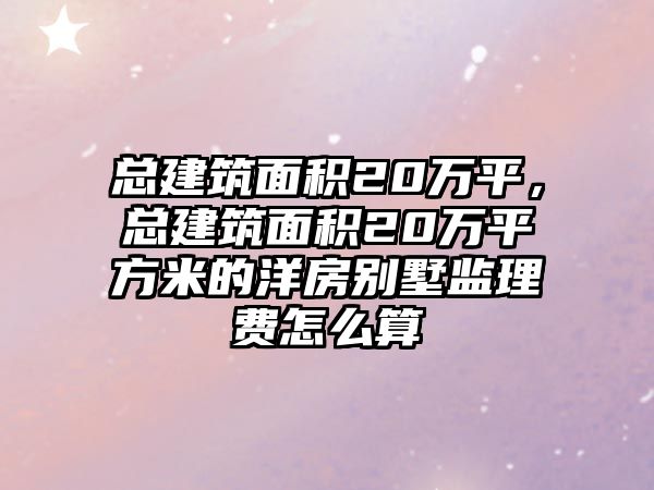 總建筑面積20萬平，總建筑面積20萬平方米的洋房別墅監(jiān)理費怎么算