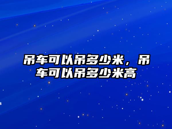 吊車可以吊多少米，吊車可以吊多少米高