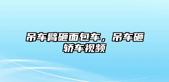 吊車臂砸面包車，吊車砸轎車視頻