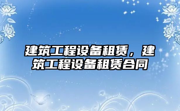 建筑工程設(shè)備租賃，建筑工程設(shè)備租賃合同