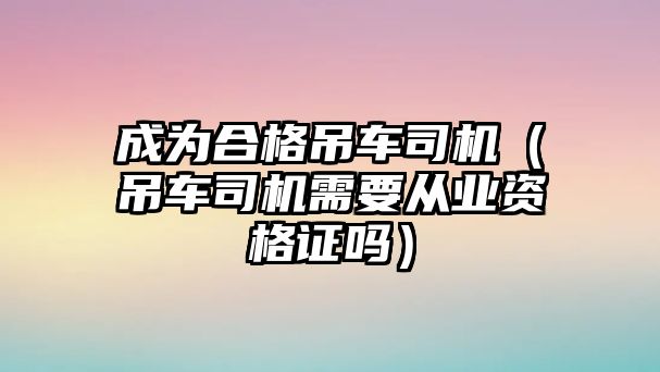 成為合格吊車司機(jī)（吊車司機(jī)需要從業(yè)資格證嗎）