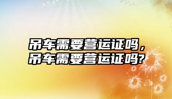 吊車需要營(yíng)運(yùn)證嗎，吊車需要營(yíng)運(yùn)證嗎?