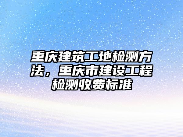 重慶建筑工地檢測(cè)方法，重慶市建設(shè)工程檢測(cè)收費(fèi)標(biāo)準(zhǔn)