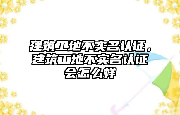 建筑工地不實名認(rèn)證，建筑工地不實名認(rèn)證會怎么樣