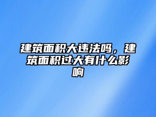 建筑面積大違法嗎，建筑面積過大有什么影響