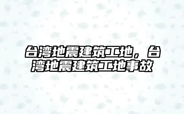 臺灣地震建筑工地，臺灣地震建筑工地事故