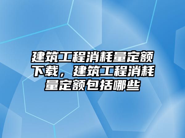 建筑工程消耗量定額下載，建筑工程消耗量定額包括哪些