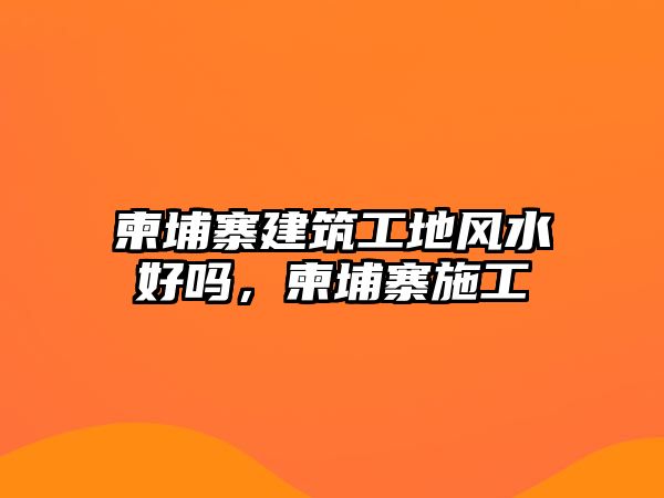 柬埔寨建筑工地風(fēng)水好嗎，柬埔寨施工