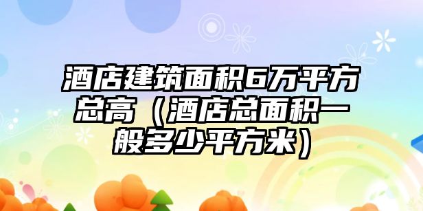 酒店建筑面積6萬(wàn)平方總高（酒店總面積一般多少平方米）