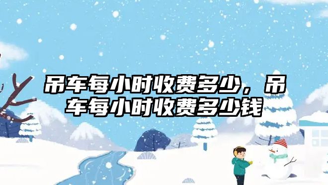 吊車每小時(shí)收費(fèi)多少，吊車每小時(shí)收費(fèi)多少錢