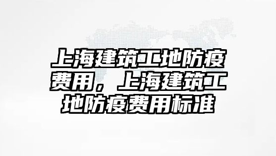 上海建筑工地防疫費用，上海建筑工地防疫費用標準