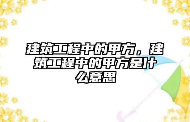 建筑工程中的甲方，建筑工程中的甲方是什么意思