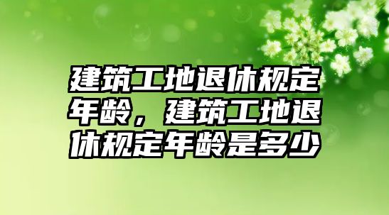 建筑工地退休規(guī)定年齡，建筑工地退休規(guī)定年齡是多少