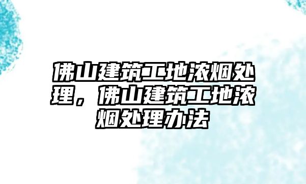 佛山建筑工地濃煙處理，佛山建筑工地濃煙處理辦法