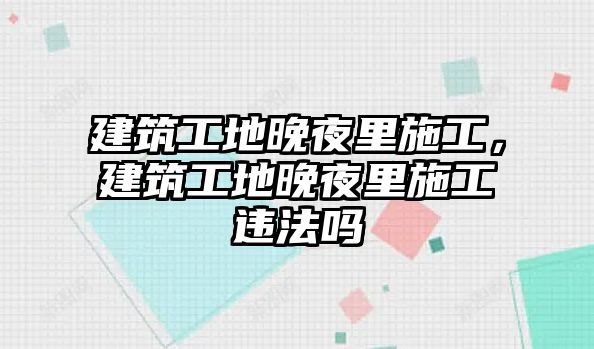 建筑工地晚夜里施工，建筑工地晚夜里施工違法嗎